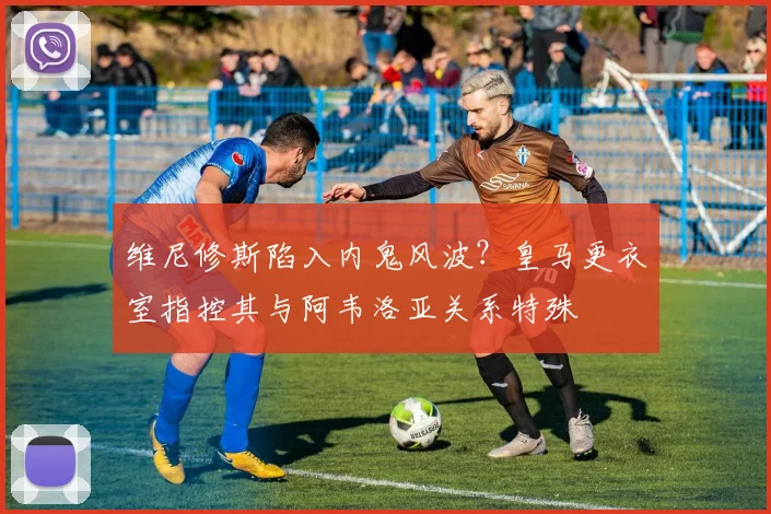 维尼修斯陷入内鬼风波？皇马更衣室指控其与阿韦洛亚关系特殊