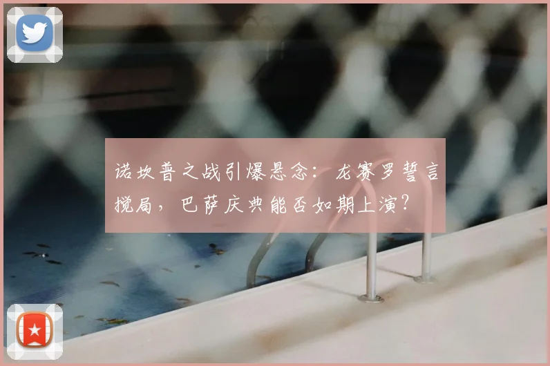 诺坎普之战引爆悬念：龙赛罗誓言搅局，巴萨庆典能否如期上演？