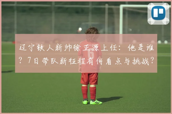 辽宁铁人新帅徐正源上任：他是谁？7日带队新征程有何看点与挑战？