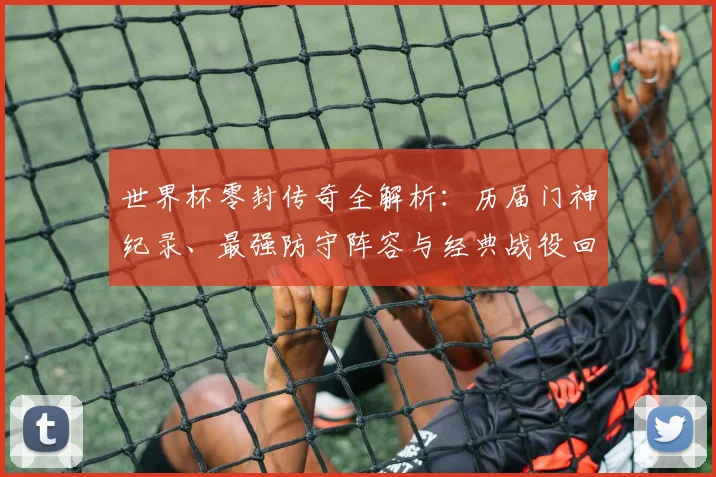世界杯零封传奇全解析:历届门神纪录、最强防守阵容与经典战役回顾