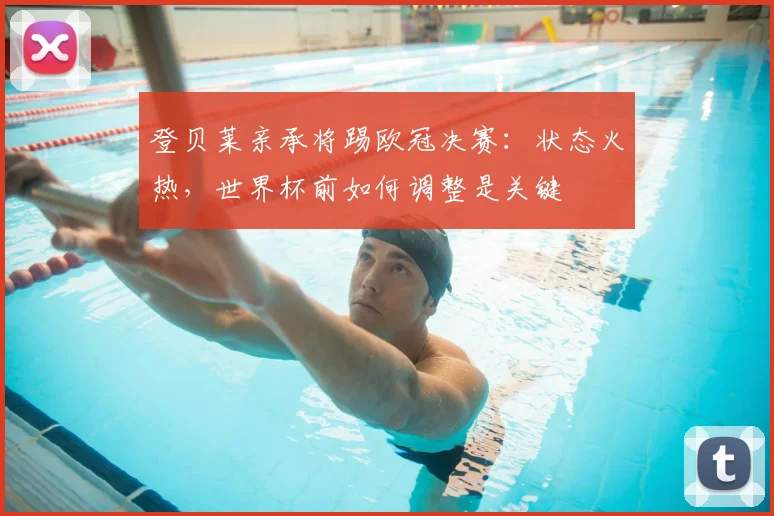 登贝莱亲承将踢欧冠决赛:状态火热,世界杯前如何调整是关键