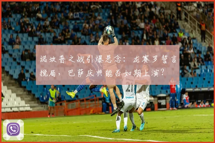 诺坎普之战引爆悬念:龙赛罗誓言搅局,巴萨庆典能否如期上演?